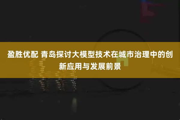 盈胜优配 青岛探讨大模型技术在城市治理中的创新应用与发展前景