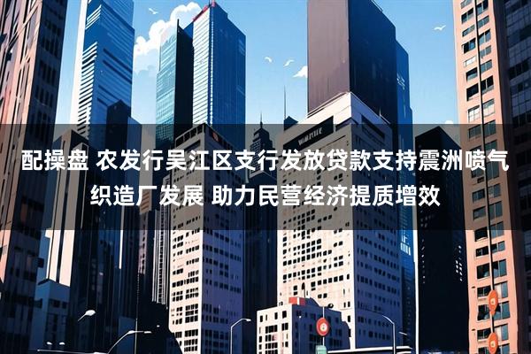 配操盘 农发行吴江区支行发放贷款支持震洲喷气织造厂发展 助力民营经济提质增效