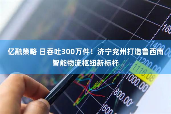 亿融策略 日吞吐300万件！济宁兖州打造鲁西南智能物流枢纽新标杆