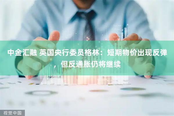 中金汇融 英国央行委员格林：短期物价出现反弹，但反通胀仍将继续
