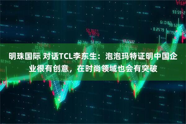 明珠国际 对话TCL李东生：泡泡玛特证明中国企业很有创意，在时尚领域也会有突破