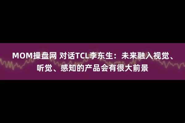 MOM操盘网 对话TCL李东生：未来融入视觉、听觉、感知的产品会有很大前景