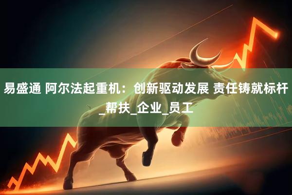 易盛通 阿尔法起重机：创新驱动发展 责任铸就标杆_帮扶_企业_员工
