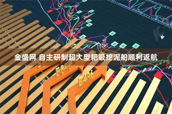 金盛网 自主研制超大型耙吸挖泥船顺利返航