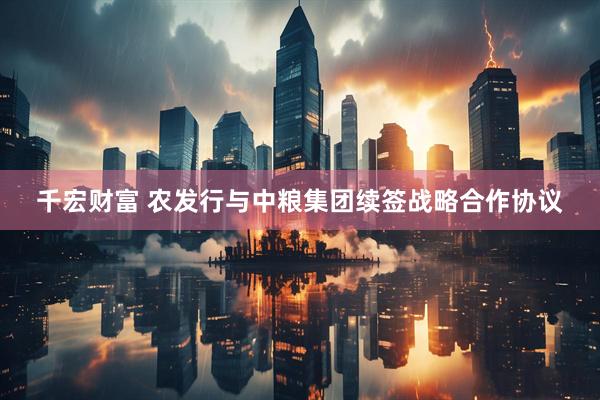 千宏财富 农发行与中粮集团续签战略合作协议