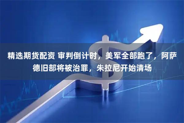 精选期货配资 审判倒计时，美军全部跑了，阿萨德旧部将被治罪，朱拉尼开始清场